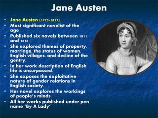 Jane Austen
• Jane Austen (1775-1817)
• Most significant novelist of the
age
• Published six novels between 1811
and 1818
• She explored themes of property,
marriage, the status of women,
English villages, and decline of the
gentry.
• In her work description of English
life is unsurpassed.
• She exposes the exploitative
nature of gender relations in
English society.
• Her novel explores the workings
of people’s minds.
• All her works published under pen
name ‘By A Lady’
 