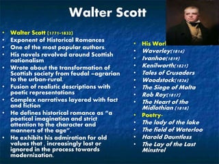Walter Scott
• Walter Scott (1771-1832)
• Exponent of Historical Romances
• One of the most popular authors.
• His novels revolved around Scottish
nationalism
• Wrote about the transformation of
Scottish society from feudal –agrarian
to the urban-rural.
• Fusion of realistic descriptions with
poetic representations
• Complex narratives layered with fact
and fiction
• He defines historical romance as “a
poetical imagination and strict
attention to the character and
manners of the age”.
• He exhibits his admiration for old
values that , increasingly lost or
ignored in the process towards
modernization.
• His Works
• Waverley(1814)
• Ivanhoe(1819)
• Kenilworth(1821)
• Tales of Crusaders
• Woodstock(1826)
• The Siege of Malta
• Rob Roy(1817)
• The Heart of the
Midlothian (1818)
• Poetry-
• The lady of the lake
• The field of Waterloo
• Harold Dauntless
• The Lay of the Last
Minstrel
 