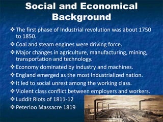 Social and Economical
Background
The first phase of Industrial revolution was about 1750
to 1850.
Coal and steam engines were driving force.
Major changes in agriculture, manufacturing, mining,
transportation and technology.
Economy dominated by industry and machines.
England emerged as the most Industrialized nation.
It led to social unrest among the working class.
Violent class conflict between employers and workers.
Luddit Riots of 1811-12
Peterloo Massacre 1819
 