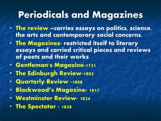 Periodicals and Magazines
• The review –carries essays on politics, science,
the arts and contemporary social concerns.
• The Magazines- restricted itself to literary
essays and carried critical pieces and reviews
of poets and their works
• Gentleman's Magazine-1731
• The Edinburgh Review-1802
• Quarterly Review -1808
• Blackwood’s Magazine- 1817
• Westminster Review- 1824
• The Spectator - 1828
 
