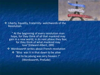  Liberty, Equality, Fraternity- watchwords of the
Revolution.
“ At the beginning of every revolution man
hope, for they think of all that mankind may
gain in a new world; in its next phase they fear,
for they think of what mankind may
lose”(Edward Albert, 289)
 Wordsworth writes about French revolution
 “Bliss was it in that dawn to be alive
But to be young was very heaven !”
(Wordsworth, Prelude)
 