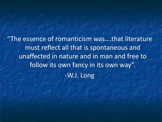“The essence of romanticism was….that literature
must reflect all that is spontaneous and
unaffected in nature and in man and free to
follow its own fancy in its own way”.
-W.J. Long
 