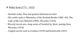  Walter Scott (1771 – 1832)
- Scottish writer, Poet and greatest historical novelist
- His works such as Minstrelsy of the Scottish Border (1802 -03), The
Lady of the Last Minstrel (1805), Waverley (1814)
- Waverly novels are a long series of Scottish by Scott, starting from
Waverley (1814)
- English novels such as Ivanhoe (1819) and Kenilworth (1821)
 