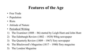 Features of the Age
• Free Trade
• Population
• Riots
• Attitude of Nature
• Periodical Writing
1) The Examiner (1808 – 86) started by Leigh Hunt and John Hunt
2) The Edinburgh Review (1802 – 1929) Whig newspaper
3) The Quarterly Review (1809 – 1967) Tory newspaper
4) The Blackwood’s Magazine (1817 – 1980) Tory magazine
5) The London Magazine
 