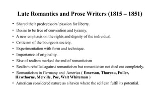 Late Romantics and Prose Writers (1815 – 1851)
• Shared their predecessors’ passion for liberty.
• Desire to be free of convention and tyranny.
• A new emphasis on the rights and dignity of the individual.
• Criticism of the bourgeois society.
• Experimentation with form and technique.
• Importance of originality.
• Rise of realism marked the end of romanticism
• Realism rebelled against romanticism but romanticism not died out completely.
• Romanticism in Germany and America ( Emerson, Thoreau, Fuller,
Hawthorne, Melville, Poe, Walt Whiteman )
• American considered nature as a haven where the self can fulfil its potential.
 