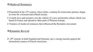 Medieval Romances
Flourished in the 12th century when clerks, working for aristocratic patrons, began
to write for a leisured and refined society.
 Courtly love and romance was the vehicle of a new aristocratic culture which was
based in France and spread to other parts of Western Europe.
 Features of medieval romances that influenced the Romantic movement
Romantic Revival
 18th century in both England and Germany saw a strong reaction against the
rationalistic canons of French classicism.
 