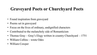 Graveyard Poets or Churchyard Poets
• Found inspiration from graveyard
• Poems set in graveyard
• Focus on the lives of ordinary, undignified characters
• Contributed to the melancholy side of Romanticism
• Thomas Gray – Gray’s Elegy written in country Churchyard - 1751
• William Collins – wrote Odes
• William Cowper
 