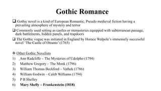 Gothic Romance
 Gothic novel is a kind of European Romantic, Pseudo medieval fiction having a
prevailing atmosphere of mystery and terror
 Commonly used setting as castles or monasteries equipped with subterranean passage,
dark battlements, hidden panels, and trapdoors
 The Gothic vogue was initiated in England by Horace Walpole’s immensely successful
novel ‘The Castle of Otranto’ (1765)
 Other Gothic Novelists
1) Ann Radcliffe – The Mysteries of Udolpho (1794)
2) Matthew Gregory – The Monk (1796)
3) William Thomas Beckford – Vathek (1786)
4) William Godwin – Caleb Williams (1794)
5) P B Shelley
6) Mary Shelly – Frankenstein (1818)
 