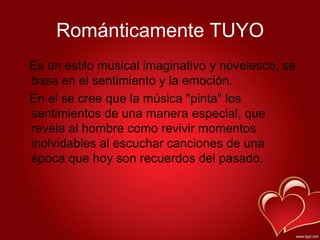 Románticamente TUYO
Es un estilo musical imaginativo y novelesco, se
basa en el sentimiento y la emoción.
En el se cree que la música "pinta" los
sentimientos de una manera especial, que
revela al hombre como revivir momentos
inolvidables al escuchar canciones de una
época que hoy son recuerdos del pasado.