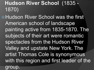 Hudson River School (1835 -
1870)
Hudson River School was the first
American school of landscape
painting active from 1835-1870. The
subjects of their art were romantic
spectacles from the Hudson River
Valley and upstate New York. The
artist Thomas Cole is synonymous
with this region and first leader of the
group.
 