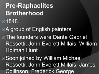 Pre-Raphaelites
Brotherhood
1848
A group of English painters
The founders were Dante Gabriel
Rossetti, John Everett Millais, William
Holman Hunt
Soon joined by William Michael
Rossetti, John Everett Millais, James
Collinson, Frederick George
 