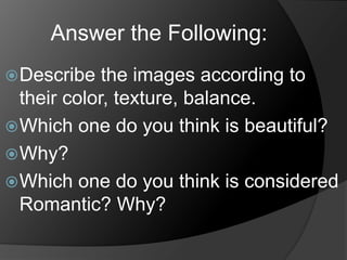 Answer the Following:
Describe the images according to
their color, texture, balance.
Which one do you think is beautiful?
Why?
Which one do you think is considered
Romantic? Why?
 