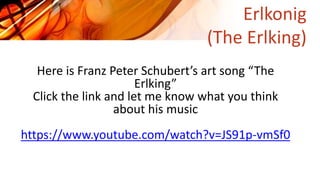 Erlkonig
(The Erlking)
Here is Franz Peter Schubert’s art song “The
Erlking”
Click the link and let me know what you think
about his music
https://www.youtube.com/watch?v=JS91p-vmSf0
 
