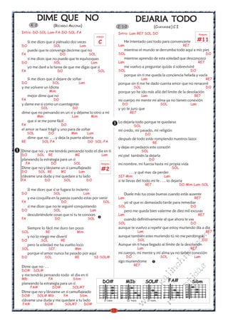 DIME QUE NO                                                                           DEJARIA TODO
                                                                                                  DEJARIA
        4 2               (RICARDO ARJONA)                                        2 1-0                                (CHAYANNE) C I
Intro: DO-SOL-Lam-FA-DO-SOL-FA                                                    Intro: Lam RE7 SOL DO                                                Rasgueo
                                                           arpegio

      Si me dices que si piénsalo dos veces                 C                        He intentado casi todo para convencerte                           #11
DO                        SOL                Lam                                  Lam                                                      RE7
      puede que te convenga decirme que no                                           mientras el mundo se derrumba todo aquí a mis pies
FA                             DO                   SOL                           SOL                                                                        DO
      si me dices que no puede que te equivoques                                     mientras aprendo de esta soledad que desconozco
DO                        SOL                        Lam                          Lam                                                                  RE7
      yo me daré a la tarea de que me digas que si                                   me vuelvo a preguntar quizás si sobreviviré
FA                          DO                              SOL                   SOL                                                            DO
                                                                                     porque sin ti me queda la conciencia helada y vacía
      Si me dices que si dejare de soñar                                                                   Lam                                               RE7
DO                      SOL                  Lam                                  porque sin ti me he dado cuenta amor que no renaceré
y me volvere un idiota                                                                           SOL                                                         DO
                     Mim                                                          porque yo he ido más allá del limite de la desolación
      mejor dime que no                                                                                    Lam                                    RE7
FA                        DO                                                      mi cuerpo mi mente mi alma ya no tienen conexión
y dame ese si como un cuentagotas                                                   DO                                       SOL                 Lam
               SOL                     DO                                         y yo te juro que
dime que no pensando en un si y déjame lo otro a mi                                          RE7
            Mim                        Lam           Mim
      que si se me pone fácil                                                     Lo dejaría todo porque te quedaras
FA                              DO                                                               SOL
el amor se hace frágil y uno para de soñar                                        mi credo, mi pasado, mi religión
     SOL             DO                Mim         Lam                                                       DO
      dime que no . . .y deja la puerta abierta                                   después de todo estás rompiendo nuestros lazos
RE             SOL FA                               DO SOL-FA                                                         RE
                                                                                  y dejas en pedazos este corazón
Dime que no . y me tendrás pensando todo el dia en ti                                                      SOL
DO          SOL      RE                 MI                     Lam                mi piel también la dejaría
planeando la estrategia para un si                                                                                DO
  FA                   DO               SOL                    Rasgueo            mi nombre, mi fuerza hasta mi propia vida
Dime que no y lánzame un si camuflajeado
DO            SOL RE            MI           Lam
                                                               #2                                                                   SOL
                                                                                            . . .y qué mas da perder
clávame una duda y me quedare a tu lado                                           SI7-Mim                                     Lam
FA                DO             SOL               DO                             si te llevas del todo mi fe . . . lo dejaría
                                                                                                             RE7                          DO-Mim-Lam-SOL
      Si me dices que si se fugara lo incierto
DO                        SOL                  Lam                                   Duele más tus cosas buenas cuando estás ausente
      y esa cosquilla en la panza cuando estas por venir                          Lam                                                             RE7
FA                              DO                              SOL                  yo sé que es demasiado tarde para remediar
      si me dices que no te seguiré conquistando                                  SOL                                                            DO
DO                        SOL                        Lam                             pero me queda bien valerme de diez mil excusas
      descubriéndote cosas que ni tu te conoces                                   Lam                                                                  RE7
FA                        DO                        SOL                              cuando definitivamente sé que ahora te vas
                                                                                  SOL                                                            DO
      Siempre lo fácil me duro tan poco                                           aunque te vuelvo a repetir que estoy muriendo día a día
SOL               RE                     Mim                                                           Lam                                                   RE7
                                                                                  aunque también estes muriendo tú no me perdonarás
                                                                                                                                                 m

      y no lo niego me divertí
DO             SOL              RE                                                                     SOL                                               DO
                                                                                                                                             co



      pero la soledad me ha vuelto loco                                           Aunque sin ti haya llegado al límite de la desolación
SOL                  SI7                Mim                                                            Lam                                       RE7
                                                                                                                                          a.




      porque el amor nunca ha pasado por aqui                                     mi cuerpo, mi mente y mí alma ya no tienen conexión
                                                                                                                                    it




DO                SOL                   RE               SI-SOL#                        DO             .                     SOL                  Lam
                                                                                  sigo muriendome
                                                                                                                               ch




Dime que no . .                                                                                  RE7
                                                                                                                                                 s




DO# SOL#
                                                                                                                             in
                                                                                                                                           ica




y me tendrás pensando todo el dia en ti
                                                                                                                        al




Mlb                  FA                Sibm
                                                                DO#                     MIb                  SOL#                  FA#           Sibm
                                                                                                                                     nt




planeando la estrategia para un si
                                                                                                                 .k




       FA#              DO#            SOL#7
                                                                                                                               ma
                                                                                                           w




Dime que no y lánzame un si camuflajeado
DO#         SOL# Mlb             FA          Sibm
                                                                                                   w




clávame una duda y me quedare a tu lado
                                                                                                                             ro




                                                                     IV traste            III traste             IV traste
                                                                                             w




FA#               DO#            SOL#7         DO#
                                                                             13
 