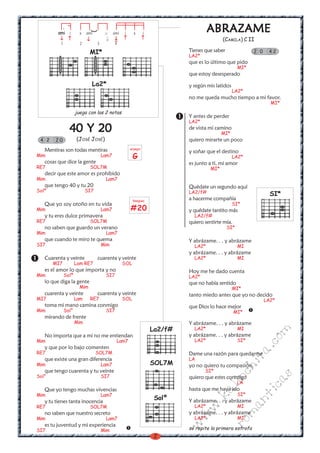 .
         ami i                        x
                                                                                      ABRAZAME




                             (
                       x   ami              ami   i     x       i
                                                                                            (CAMILA) C II
          1            2         3           4

                             MI*                                             Tienes que saber               2 0    42
                                                                             LA2*
                                                                             que es lo último que pido
                                                                                                      MI*
                                                                             que estoy desesperado
                             La2*                                            y según mis latidos
                                                                                                   LA2*
                                                                             no me queda mucho tiempo a mi favor.
                                                                                                                    MI*

                     juega con las 2 notas
                                                                             Y antes de perder
                                                                             LA2*
                 40 Y 20                                                     de vista mi camino
                                                                                            MI*
 4 2    20           (JOSÉ JOSÉ)                                             quiero mirarte un poco
   Mentiras son todas mentiras                        arpegio
                                                                             y soñar que el destino
Mim                                  Lam7               G                                          LA2*
   cosas que dice la gente                                                   es junto a tí, mi amor
RE7                          SOL7M                                                    MI*
   decir que este amor es prohibido
Mim                                   Lam7
   que tengo 40 y tu 20                                                      Quédate un segundo aquí
Solº                       SI7                                               LA2/f#                                 SI*
                                                        Rasgueo
                                                                             a hacerme compañía
   Que yo soy otoño en tu vida                                                                     SI*
Mim                                  Lam7             #20                    y quédate tantito más
   y tu eres dulce primavera                                                   LA2/f#
RE7                          SOL7M                                           quiero sentirte mía.
   no saben que guardo un verano                                                                SI*
Mim                                   Lam7
   que cuando te miro te quema                                               Y abrázame. . . y abrázame
SI7                                  Mim                                       LA2*                   MI
                                                                             y abrázame. . . y abrázame
   Cuarenta y veinte             cuarenta y veinte                             LA2*                   MI
       MI7           Lam RE7                      SOL
   es el amor lo que importa y no                                            Hoy me he dado cuenta
Mim           Solº                    SI7                                    LA2*
   lo que diga la gente                                                      que no había sentido
                       Mim                                                                         MI*
   cuarenta y veinte             cuarenta y veinte                           tanto miedo antes que yo no decido
MI7                  Lam     RE7                  SOL                                                             LA2*
   toma mi mano camina conmigo                                               que Dios lo hace mejor
Mim           Sol°                    SI7                                                           MI*
   mirando de frente
                     Mim                                                     Y abrázame. . . y abrázame
                                                                    La2/f#     LA2*                   MI
                                                                                                                   m


   No importa que a mi no me entiendan                                       y abrázame. . . y abrázame
                                                                                                             co



Mim                                          Lam7                              LA2*                   SI*
   y que por lo bajo comenten
                                                                                                            a.




RE7                              SOL7M                                       Dame una razón para quedarme
                                                                             LA
                                                                                                         it




   que existe una gran diferencia
Mim                                  Lam7                           SOL7M    yo no quiero tu compasión,
                                                                                                   ch




   que tengo cuarenta y tu veinte                                                   SI*
Sol°                                 SI7
                                                                                                                    s




                                                                             quiero que estes conmigo
                                                                                            in

                                                                                                             ica




                                                                                                      LA
                                                                                          al




   Que yo tengo muchas vivencias                                             hasta que me haya ido
Mim                                  Lam7                                                             SI*
                                                                                                            nt




                                                                     Solº
                                                                                    .k




   y tu tienes tanta inocencia                                               Y abrázame. . . y abrázame
RE7                          SOL7M                                             LA2*                   MI
                                                                                                    ma
                                                                                  w




   no saben que nuestro secreto                                              y abrázame. . . y abrázame
                                                                             w




Mim                                   Lam7                                     LA2*                   MI
                                                                                                ro




   es tu juventud y mi experiencia
                                                                             w




SI7                                  Mim                                     se repite la primera estrofa
                                                                     2
 