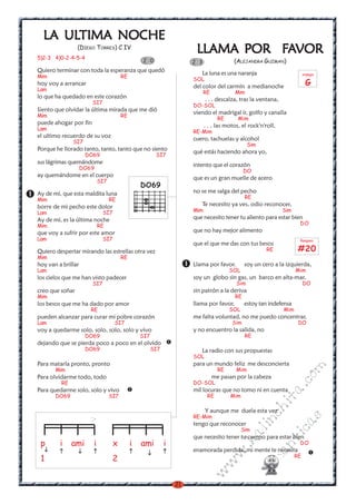 LA ULTIMA NOCHE
     ULTIMA
                 (DIEGO TORRES) C IV
                                                                      LLAMA POR FAVOR
                                                                      LLAMA     FA
5)2-3 4)0-2-4-5-4
                                                2 0                  2 3                (ALEJANDRA GUZMAN)
Quiero terminar con toda la esperanza que quedó                         La luna es una naranja                           arpegio
Mim                                    RE
                                                                     SOL
hoy voy a arrancar                                                   del color del carmín a medianoche                    G
Lam
                                                                           RE           Mim
lo que ha quedado en este corazón                                          . . . descalza, tras la ventana,
                       SI7
                                                                     DO-SOL
Siento que olvidar la última mirada que me dió                       viendo el madrigal ir, golfo y canalla
Mim                                    RE
                                                                                  RE      Mim
puede ahogar por fin                                                       . . . las motos, el rock'n'roll,
Lam
                                                                     RE-Mim
el ultimo recuerdo de su voz                                         cuero, tachuelas y alcohol
              SI7
                                                                                               Sim
Porque he llorado tanto, tanto, tanto que no siento                  qué estás haciendo ahora yo,
                     DO69                              SI7
sus lágrimas quemándome                                              intento que el corazón
                    DO69
                                                                                             DO
ay quemándome en el cuerpo                                           que es un gran muelle de acero
                           SI7
                                                DO69
Ay de mí, que esta maldita luna                                      no se me salga del pecho
Mim                              RE                                                           RE
borre de mi pecho este dolor                                            Te necesito ya ves, odio reconocer,
Lam                          SI7                                     Mim                                      Sim
Ay de mí, es la última noche                                         que necesito tener tu aliento para estar bien
Mim                        RE                                                                                        DO
que voy a sufrir por este amor                                       que no hay mejor alimento
Lam                          SI7                                                                                     Rasgueo
                                                                     que el que me das con tus besos
Quiero despertar mirando las estrellas otra vez                                                        RE            #20
Mim                                    RE
hoy van a brillar                                                    Llama por favor.         soy un cero a la izquierda,
Lam                                                                                    SOL                          Mim
los cielos que me han visto padecer                                  soy un globo sin gas, un barco en alta-mar,
                       SI7                                                               Sim                             DO
creo que soñar                                                       sin patrón a la deriva
Mim                                                                                     RE
los besos que me ha dado por amor                                    llama por favor,         estoy tan indefensa
                       RE                                                              SOL                    Mim
pueden alcanzar para curar mi pobre corazón                          me falta voluntad, no me puedo concentrar,
Lam                                SI7                                                 Sim                           DO
voy a quedarme solo, solo, solo, solo y vivo                         y no encuentro la salida, no
                     DO69                       SI7                                           RE
dejando que se pierda poco a poco en el olvido
                     DO69                             SI7               La radio con sus propuestas
                                                                     SOL
Para matarla pronto, pronto                                          para un mundo feliz me desconcierta
                                                                                                                     m

       Mim                                                                        RE     Mim
Para olvidarme todo, todo                                                       me pasan por la cabeza
                                                                                                                co



         RE                                                          DO-SOL
                                                                                                              a.




Para quedarme solo, solo y vivo                                      mil locuras que no tomo ni en cuenta
       DO69                      SI7                                        RE         Mim
                                                                                                         it
                                                                                                     ch




                                                                           Y aunque me duela esta vez
                                                                     RE-Mim
                                                                                                                     s
                                                                                                   in




                                                                     tengo que reconocer
                                                                                                              ica




                                                                                             Sim
                                                                                             al




                                                                     que necesito tener tu cuerpo para estar bien
 p       i    ami      i           x        i   ami         i
                                                                                                         nt




                                                                                                                     DO
                                                                                       .k




                                                                     enamorada perdida, mi mente te necesita
                                                                                                     ma
                                                                                   w




                                                                                                                    RE
 1                                2
                                                                                w
                                                                                               ro
                                                                           w




                                                                21
 