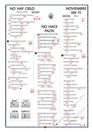 HAY
  NO HAY CIELO                                                                                           NOVIEMBRE
               (FRANCO DE VITA)             2 1      3 0
                                                                                                           SIN TI
     Si, no encuentro palabras que decir
  DO                        Rem                    arpegio                                         3 0     1 0          (REIK)
     ahora que estás aquí                      G y D                                               La tarde se aleja
                                                                                                                                     arpegio
SOL                 DO                                                                               DO                                  D
     sólo dejo mis ojos que hablen por mi                                                          el cielo esta gris
Lam                  Rem          SOL                                                                    SOL
     Si, el tiempo no pasa sin ti
  DO                 Rem
     fue casi una eternidad
                                                              NO HACE                              la noche aparece sin ti
                                                                                                      Lam                    Mim
                                                                                                   callado en la playa
SOL                  DO
     y ahora que estamos aquí
                                                                ALT
                                                               FALTA                                  FA
                                                                                                   te lloro en silencio otra vez
Lam                  Rem
                                                       4 0 (ALEJANDRO LERNER) C III                      DO                        SOL7
     solo puedo decir ..                                                                           Me ahoga esta pena
           SOL                                         No hace falta que me mires                         DO
                                                       SOL                        DO     arpegio
                                                                                                   no puedo vivir
     No hay cielo que cubra         Rasgueo
                                                       no hace falta que lo digas
                                                       Sim                      Mim       G              SOL
              DO
lo que siento por ti                #2                 no hace falta que me expliques              las olas no me hablan de ti
                                                                                                      Lam                     Mim
                                                       Lam7                       RE7
        Rem                                                                                        sentado en la arena
                                                       cuando lloras o te ríes
     ni palabras para decir                            SI7                 Mim                        FA
Fam                      DO                                                                        escribo tu nombre otra vez
     el tiempo que nos queda por vivir                                                                   DO                        SOL
        Lam                         FA                 No hace falta decir
                                                                   Lam7 RE
     no bastará .                                                                                  Por que te extraño                 Rasgueo
                                                       que me quiero morir
        Fam DO SOL
     No hay cielo
                                                                   Rem7    SOL7
                                                                                                                      Rem
                                                                                                   desde aquel Noviembre
                                                                                                                                      #2
              DO                                       a tu lado . . te amo                                      FA
                                                             DO7M       Fa#m711
que cubra lo que siento por ti                                                                     cuando soñamos juntos
                     Rem                                                                                         DO
     y nada se parece a tí                             No hace falta que te quedes                 a querernos siempre
Fam                         DO                         SOL                        DO
     busquemos la manera de vivir                      no hace falta que te insista                me duele este frio noviembre
        Lam                    FA                      Sim                        Mim                     SIb           FA
     no lo dejes morir                                 no hace falta que te llore                  cuando las hojas caen
        Fam         DO (SOL7)                          Lam7                     RE7                              DO
                                                       si nos veremos arriba                       a morir por siempre
                                                       SI7                Mim                             SOL7
Si olvidemos todo y otra vez,
DO            Rem                                      No hace falta decir
                                                                   Lam7 RE
     tratemos de nuevo,                                                                            Noviembre sin ti
SOL                 DO                                 que me quiero morir                                DO
                                                                   Rem7    SOL7
     quién tuvo la culpa no sé                                                                     es sentir que la lluvia
Lam                  Rem                               a tu lado . . te amo                               SOL
                                                             DO7M       Fa#m711
y no importa ya                                                                                    me dice llorando que todo acabo
        SOL7                             Rasgueo                                                          Lam                 SOL
                                                       No hace falta que soñemos
                                         #2            MI                       Lam7
                                                                                                   Noviembre sin ti
                                                                                                          DO
                                                       que es mentira que no existe                es pedirle a la luna
                                                                                  Rem7                    SOL
                                                                                                                              m


                                                       la muerte cuando hay amor                   que brille en la noche
                                                                                                                         co



                                                             SOL                 DO7M                     Lam
       Rem7                 Lam7                       esta misma historia continúa                de mi corazón
                                                                                                                      a.




                                                       FA                       Mim                   Mim
                                                       solo cambia el escenario
                                                                                                                   it




                                                                                                   otra vez., otra vez..
                                                                                Solm                      FA          SOL
                                                                                                          ch




                                                       en la escena del amooooor
                                                                           Lam7-RE7
                                                                                                                                 s




                                                                                                   Quisiera decirte
                                                                                                     in




        DO7M             Fa#m711
                                                                                                                         ica




                                                                                                     DO
                                                                                                   al




                           x                           No hace falta que me mientas                que quiero volver
                                                       SOL                        DO                      SOL
                                                                                                                      nt
                                                                                               .k




                                                       no hace falta que lo pidas                  tu nombre va escrito en mi piel
                           x                           Sim                      Mim                       Lam                       Mim
                                                                                                              ma
                                                                                          w




                                                       no hace falta que me extrañes               ya es de madrugada
                                                                                       w




                                                       Lam7                       RE7                         FA
                                                                                                      ro




                                                       si te encontraré algún día
                                                                                 w




                                                                                                   te sigo esperando otra vez
                                                       SI7                        Mim                DO                            SOL
                                                                   28
 
