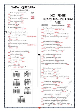 NADA QUEDARA
      NADA QUEDARA
                    (LA SOCIEOAO) C I

   Tanto tiempo para terminar            4 0
Rem                       DO

Rem
   en una fría discusión
                         Lam
                                         Rasgueo               NO PENSE
                                         #2
   tu me acusas de poca expresión
Solm                      Rem                              ENAMORARME OTRA
   yo te acuso por llorar
SIb        DO
no hay mas no oo
                          Rem                                    VEZ                                               Rasgueo
                                                         5 2      42           (GILBERTO SANTA ROSA)
          Lam SIb
                                                                                                                   #4
el tiempo a veces mata. . a                                   Pensé que estaba curado de amor
           Solm          LA7-DO7
                                                         Mim                          Fa#m7-SI7            Do°
                                                              que estaba recuperado
Y nada quedará ni un fiel saludo                         Mim                          Lam-RE
  FA                                                          que había logrado             cerrar con candados
nada quedará ni las ganas de hablar                      SOL7M                       DO7M
Lam                                SIb-SIb7M-Solm             las puertas de mi alma después de un fracaso
a puerta cerrada                                         Lam                                                     SI7
 Solm7         DO
Y nada quedará ni un fiel saludo                              Pero parece que el corazón
 FA
                                                         Mim                          Fa#m7-SI7Do°
nada quedará ni las ganas de hablar                           se me quedo un poco abierto
Lam                                SIb-SIb7M-Solm
                                                         Mim                                    Lam RE
a puerta cerrada                                              y al gusto de un beso             . . nació un sentimiento
 Solm7         DO
                                                         SOL7M                            DO7M
                                                              que ya conocía., y daba por muerto
   Se hace grande hoy mi habitación                      Lam                               SI7          RE
Rem                                 DO
   vuelvo solo a caminar                                      No pensé enamorarme otra vez
Rem                      Lam
                                                         SOL                         RE
   tu me odias por reconocer                                  No pensé estar tan loco por ti
Solm                      Rem
                                                         Mim                              Sim
   que lo nuestro se acabó                                    me doy cuenta que empiezo a ceder
SIb        DO              Rem
                                                         DO                                 SOL
no hay mas no oo                                         y me asusta saber que camino por donde pase
         Lam       SIb
                                                                 LA7                                              RE7
yo que en ti pensaba
         Solm       LA7-DO7
                                                              No pensé enamorarme otra vez
                                                         SOL                         RE
            SIb                  Doº                          Porque cuando lo hice sufrí
                                                         Mim                         Sim
                                                              Pero es fácil llegarte a querer
                                                         DO                          SOL
                                                         y a pesar de tratar no consigo dejarte, , de amar
                                                               LA7                         RE7                    SOL
          Sol#m                  SIb7M
                                                              Yo me jure no pegarme al amor
                                                                                                                  m


                                                         Mim                         Fa#m7-SI7         Do°
                                                                                                             co



                                                              Como lo hice algún día
                                                         Mim                              Lam-RE
                                                                                                           a.




           MI4                   SOL7M                        Jure que seria                conmigo egoísta
                                                         SOL7M                   DO7M
                                                                                                      it




                                                              Pero no conté con tu cara tan linda
                                                                                                ch




                                                         Lam                                            SI7 RE
                                                                                                                  s
                                                                                           in
                                                                                                           ica




                                                         . . . y desearte como a nadie igual
                                                                                     al




                     Fa#m7                                                     Sim
                                                              Sin miedo de expresar mis sentimientos
                                                                                                      nt
                                                                               .k




                                                         DO                                Sim
                                                              quiero tener conmigo siempre al despertar
                                                                                                ma
                                                                         w




                                                         DO                                     Sim
                                                                     w




                                                              el cielo en cada beso . .y en ti todos mis sueños
                                                                                          ro




                                                         MI4                         LA7              DO               RE
                                                                 w




                                                    29
 