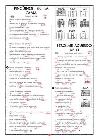 LA
      PINGÜINOS EN LA                                                          SIb7M                  Solm7
                                                                                                                   x
                                                                                                                          Lam7

            CAMA                                          arpegio                                                  x
  4 2                     (RICARDO ARJOÑA)
                                                           D
Vamos aclarando este asuntico                                                  Do#m7                 SOL#7                 SIb
MI                              SI
que no estas pa policía ni yo para andar huyendo
                    Do#m7                            Sol#m
vamos aclarando y te repito                                                       IV traste            IV traste
LA                          SI
que no tengo todo el dia para seguir discutiendo                              Sol#m                  FA#7                  Sibº
                       SOL#7                        Do#m
si esto fuera una olimpiada romperías todos los records
        LA                               Sibº
de arruinarnos el momento
                            SI7                                                 IV traste



Vamos aclarando este pendiente
MI                               SI
yo no soy tu propiedad y me harte de hacerme el mudo
                                                                              PERO ME ACUERDO
                     Do#m7
quítate el complejo de teniente
                                                            Sol#m
                                                                                    DE TI                                           arpegio
LA                          SI
que el amor sin libertad dura lo que un estornudo
                                                                          3 2                  (CHRISTINA AGUILERA) C I              D
                       SOL#7                        Do#m                      Ahora que ya mi vida se encuentra normal
son iguales los defectos que hoy me tiras en la cara                     FA                                                  DO
     LA                                    Sibº                               que tengo en casa quien sueña con verme llegar
que al principio eran perfectos                                          Solm 7                                                     Rem7
                            SI7                                               ahora puedo decir que me encuentro de pie
                                                                         SIb                                                     Lam7
                                          Rasgueo
Vamos aclarando el panorama                                              ahora que .. me va muy bien
MI             SI           Do#m           #6                              SIb                  DO
que hay pingüinos en la cama                                                  ahora que con el tiempo logré superar
                            Sol#m                                        FA                                                DO
por el hielo que provocas                                                     aquel amor que por poco me llega a matar
                       LA                                                Solm 7                                                  Rem7
si hace mas de un mes que no me tocas                                    ahora ya no hay mas dolor
                                          MI                               SIb                      Rem                         Rasgueo

ni te dejas sobornar por ese beso escurridizo                            ahora al fin . . vuelvo a ser yo                    #10
             SOL#7                              Do#m                       SIb              Solm7    DO
que busca el cielo (boca) y encuentra el piso
               LA                                   SI7                  Pero me acuerdo de ti                             Rem7
                                                                                                     FA
Vamos aclarando el panorama                                              y otra vez pierdo la calma
MI            SI7         Do#m                                                     Rem7                   Lam7
yo no estoy pa crucigramas ni tu para masoquista                              pero me acuerdo de ti
                     Sol#m                          LA                   RE7                              Solm7
ya no sueñas viajes al caribe por tu rol de detective                    y se me desgarra el alma                         DO7-9
                               MI                    SOL#7                     SIb7M                 DO                               x
                                                                                                                            m

y mi papel del fugitivo                                                  pero me acuerdo de ti
                     Do#m                                                                            FA
                                                                                                                          co



yo busco un sueño y tu un testigo. . o                                   y se borra mi sonrisa                                        x
               LA                   SI7 - MI                                   Rem7             Lam7
                                                                                                                       a.




                                                                              pero me acuerdo de ti
                                                                                                                   it




Siempre con la misma cantaneta me voy para no volver                     RE7                              Solm7
MI                                  SI                        Do#m7      y mi mundo se hace trizas uh uh oh oh
                                                                                                           ch




tengo listo el equipaje                                                        SIb7M                 DO7-9
                                                                                                                           s
                                                                                                     in




                    Sol#m
                                                                                                                          ica




llenas y vacias la maleta                                                     Ahora que mi futuro comienza a brillar
                                                                                                    al




LA                        SI                                             FA                                                DO
                                                                                                                    nt




como puedes pretender que me coma ese chantaje                                ahora que me han devuelto la seguridad
                                                                                              .k




                     SOL#7                             Do#m              Solm 7                                            Rem7
                                                                                                          ma
                                                                                        w




tienes cero en actuación, diez en manipulación                           ahora ya (ahora ya) no hay mas dolor
        LA                               Sibº                              SIb                                     Rem7
                                                                                  w




y una beca en el psiquiatra                                              ahora al fin . ..vuelvo a ser yo
                                                                                                     ro
                                                                           w




                       SI7                                                 SIb              Solm7      DO
                                                                    31
 