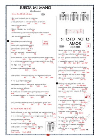 SUELTA MI MANO
               SUELT
                                   (SIN BANDERA)
                                                                                              RE4                    Fa#m                     FA#
 Intro: Mim-RE-DO-SOL-Lam                                2 0

 No, no es necesario que lo entiendas
 Mim                                    RE
 porque nunca le ha servido la razón al corazón
                             DO              SOL             Lam
 el corazón no piensa
           SI7
 No mi vida para qué te esfuerzas                                                                                                         0   2
 Mim                                    RE                                                               0       0                3     1 1   1
                                                                                                                     2       2        0 2 2   2
 no me tienes que explicar, siempre amaré tu libertad                                                        0           0            2 0 0   0
                                                                                                                                      3 0
                              DO                        SOL             Lam                              3
 por mucho que eso duela
                 SI7

Si entiendo que quieres hablar                                Rasgueo
                                                                                             SI ESTO NO ES
Lam
que a veces necesitas saber de mi
                                   RE                        #23                                  AMOR                                                   arpegio


                                  SOL                                                      3 0-2                  (H2O) C III
                                                                                                                                                           D
pero no sé si quiera saber de ti
  RE4                        Mim                                                          No me pidas que te saque de mi vida
vivir así, seguir así... pensando en ti                                                            SOL                   RE            SI7         Mim RE
      RE          DO                         RE                                           sabes bien que esto no es nada personal
                                                                                                DO                                RE               Sim Mim
Suelta mi mano ya por favor, entiende que me tengo que ir                                 yo no se quien te contó tantas mentiras
                   SOL            DO                               RE           Mim             DO                                                 RE
si ya no sientes más este amor no tengo nada más que decir                                y ahora tú te quieres ir de la ciudad
                   DO                  Lam                   RE             SOL                    DO        Mim         Lam DO                Lam-RE7
no digas nada ya por favor
                  LA              RE                                                      Como quisiera tomarte entre mis brazos
te entiendo pero entiéndeme a mi                                                                   SOL           Sim                               Mim RE
                        MI7             Fa#m                                              pero nunca en contra de tu voluntad
                                                                                                DO                           RE                Sim       Mim
                                                                                          que te quedas o te vas ya no es el caso
cada palabra aumenta el dolor y una lágrima quiere salir                                           DO                                              RE
                        RE              Sim             RE         MI       Mim           sólo se que necesito otra oportunidad
                                                                                                DO               Mim                     Lam RE
Y por favor no me detengas
                             RE
siempre encuentro la manera de seguir y de vivir                                          No sé que pude yo haber hecho mal
                                   DO             SOL         Lam                           DO       Dom                              SOL-RE-Mim
aunque ahora no la tenga                                                                  para que me dejes solo en esta obscuridad
                  SI7                                                                           DO                    Mim                      Lam RE
Y no mi vida no vale la pena, para qué quieres llamar                                     que no ves que estoy a punto de llorar
Mim                          RE                                    DO                              DO                                              RE7
                                                                                                                                                        Rasgueo
si el que era yo ya no va estar esta es la última cena
                 SOL               Lam                  SI7                               Si esto no es amor
                                                                                                   SOL       Sim
                                                                                                                                                        #10
                                                                                          e .entonces que le digo a mi corazón
                                                                                                DO                       RE                   Sim Mim
                                                                                                                                                  m


cada palabra aumenta el dolor y una lágrima quiere salir
                   RE              Sim             RE         MI        Fa#m              que por primera vez se equivoco
                                                                                                                                          co



                                                                                             Lam                     SI7                 Mim RE
                                                                                          tú dime si esto no es amo. . . .or
                                                                                                                                      a.




MI-RE-MI-Fa#m-MI-RE-MI                                                                       DO                  RE7          SOL-Sim
                                                                                                                             it




                                                                                          tu dime si esto no es amor
Suelta mi mano ya por favor entiende que me tengo que ir                                   DO                    RE           SOL (RE7)
                                                                                                                     ch




                   LA             RE                          MI                Fa#m
si ya no sientes más este amor no tengo nada más que decir
                                                                                                                                                    s




                                                                                          Yo no sé como decirte que lo siento
                                                                                                             in




                       RE          Sim                        RE                     LA
                                                                                                                                          ica




                                                                                                   SOL               RE          SI7     Mim RE
no digas nada ya por favor
                                                                                                        al




                   SI             MI                                                      de seguro que vas a sobrevivir
                                                                                                   DO                RE                Sim Mim
                                                                                                                                      nt




                                                                        Sol#m
                                                                                                   .k




te entiendo pero entiéndeme a mi
                            FA#         Sol#m                                             ya tu vida tendrá mejores momentos
                                                                                                                         ma
                                                                                             w




                                                                                                DO                                            RE
cada palabra aumenta el dolor y una lágrima
                        MI             Do#m        MI                                     debe ser que tu no eras para mi
                                                                                          w




                                                                                                DO                   Mim                 Lam RE
                                                                                                                 ro




quiere salir                                                             IV traste
                                                                                          w




FA# Sol#m          FA# MI SI
                                                                    40
 
