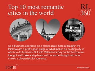 Top 10 most romantic
cities in the world
As a business operating on a global scale, here at RL360° we
think we are a pretty good judge of what makes an exciting city in
which to do business. But with Valentine’s Day on the horizon we
thought we’d take a step back and put some thought into what
makes a city perfect for romance.
Romantic Cities
 