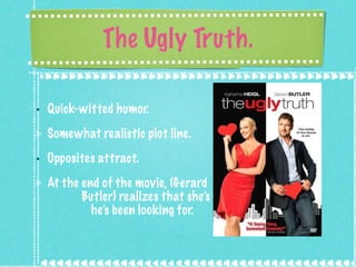 The Ugly Truth. Quick-witted humor. Somewhat realistic plot line. Opposites attract. At the end of the movie, (Gerard  Butler) realizes that she’s what  he’s been looking for. 