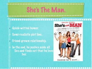 She’s The Man. Quick-witted humor. Semi-realistic plot line. Friend grown relationship.  In the end, he pushes aside all  lies and finds out that he loves  her. 