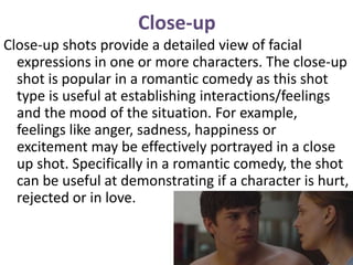 Close-up
Close-up shots provide a detailed view of facial
expressions in one or more characters. The close-up
shot is popular in a romantic comedy as this shot
type is useful at establishing interactions/feelings
and the mood of the situation. For example,
feelings like anger, sadness, happiness or
excitement may be effectively portrayed in a close
up shot. Specifically in a romantic comedy, the shot
can be useful at demonstrating if a character is hurt,
rejected or in love.
 