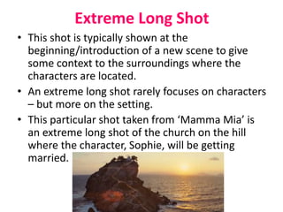 Extreme Long Shot
• This shot is typically shown at the
beginning/introduction of a new scene to give
some context to the surroundings where the
characters are located.
• An extreme long shot rarely focuses on characters
– but more on the setting.
• This particular shot taken from ‘Mamma Mia’ is
an extreme long shot of the church on the hill
where the character, Sophie, will be getting
married.
 