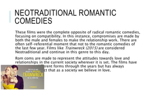 NEOTRADITIONAL ROMANTIC
COMEDIES
These films were the complete opposite of radical romantic comedies,
focusing on compatibility. In this instance, compromises are made by
both the male and females to make the relationship work. There are
often self-referential moment that not to the romantic comedies of
the last few year. Films like Trainwreck (2015) are considered
Neotraditional and continue in this genre to this day.
Rom coms are made to represent the attitudes towards love and
relationships in the current society wherever it is set. The films have
taken many different forms through the years but has always
portrayed the fact that as a society we believe in love.
 