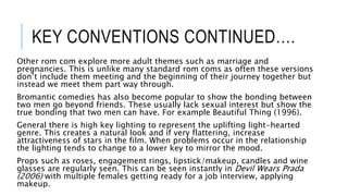 KEY CONVENTIONS CONTINUED….
Other rom com explore more adult themes such as marriage and
pregnancies. This is unlike many standard rom coms as often these versions
don’t include them meeting and the beginning of their journey together but
instead we meet them part way through.
Bromantic comedies has also become popular to show the bonding between
two men go beyond friends. These usually lack sexual interest but show the
true bonding that two men can have. For example Beautiful Thing (1996).
General there is high key lighting to represent the uplifting light-hearted
genre. This creates a natural look and if very flattering, increase
attractiveness of stars in the film. When problems occur in the relationship
the lighting tends to change to a lower key to mirror the mood.
Props such as roses, engagement rings, lipstick/makeup, candles and wine
glasses are regularly seen. This can be seen instantly in Devil Wears Prada
(2006) with multiple females getting ready for a job interview, applying
makeup.
 