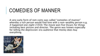 COMEDIES OF MANNER
A very early form of rom coms was called “comedies of manner”
whereby a rich person would find love with a non-wealthy person e.g.
It happened one night (1934). The movie won five Oscars for things
including best picture and director. The genre was known especially
for telling the depression-era audience that money does buy
everything.
 