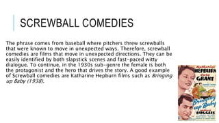 SCREWBALL COMEDIES
The phrase comes from baseball where pitchers threw screwballs
that were known to move in unexpected ways. Therefore, screwball
comedies are films that move in unexpected directions. They can be
easily identified by both slapstick scenes and fast-paced witty
dialogue. To continue, in the 1930s sub-genre the female is both
the protagonist and the hero that drives the story. A good example
of Screwball comedies are Katharine Hepburn films such as Bringing
up Baby (1938).
 