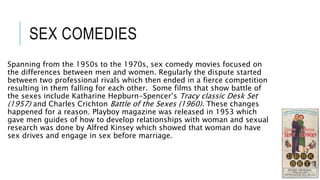SEX COMEDIES
Spanning from the 1950s to the 1970s, sex comedy movies focused on
the differences between men and women. Regularly the dispute started
between two professional rivals which then ended in a fierce competition
resulting in them falling for each other. Some films that show battle of
the sexes include Katharine Hepburn-Spencer’s Tracy classic Desk Set
(1957) and Charles Crichton Battle of the Sexes (1960). These changes
happened for a reason. Playboy magazine was released in 1953 which
gave men guides of how to develop relationships with woman and sexual
research was done by Alfred Kinsey which showed that woman do have
sex drives and engage in sex before marriage.
 