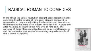 RADICAL ROMANTIC COMEDIES
In the 1960s the sexual revolution brought about radical romantic
comedies. Peoples viewing of rom-coms stopped compared to
previously and they started talking freely are sex and love without
the innuendos that were often present in earlier films. Happily ever
after was not a necessity in this new style of rom-com. The
narrative of these films now often focused on personal happiness
and the realization that love isn’t everything. A good example of
this is Annie Hall (1977).
 