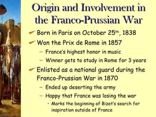 Origin and Involvement in the Franco-Prussian War Born in Paris on October 25 th , 1838 Won the Prix de Rome in 1857 France’s highest honor in music Winner gets to study in Rome for 3 years Enlisted as a national guard during the Franco-Prussian War in 1870 Ended up deserting the army Happy that France was losing the war Marks the beginning of Bizet’s search for inspiration outside of France 