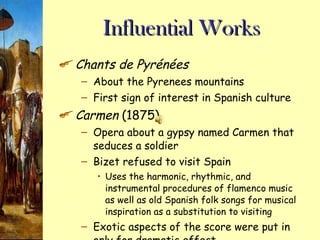 Influential Works Chants de Pyrénées About the Pyrenees mountains First sign of interest in Spanish culture Carmen  (1875) Opera about a gypsy named Carmen that seduces a soldier Bizet refused to visit Spain Uses the harmonic, rhythmic, and instrumental procedures of flamenco music as well as old Spanish folk songs for musical inspiration as a substitution to visiting Exotic aspects of the score were put in only for dramatic effect 