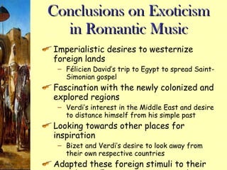 Conclusions on Exoticism in Romantic Music Imperialistic desires to westernize foreign lands F élicien David’s trip to Egypt to spread Saint-Simonian gospel Fascination with the newly colonized and explored regions Verdi’s interest in the Middle East and desire to distance himself from his simple past Looking towards other places for inspiration Bizet and Verdi’s desire to look away from their own respective countries Adapted these foreign stimuli to their own classic European operatic style 