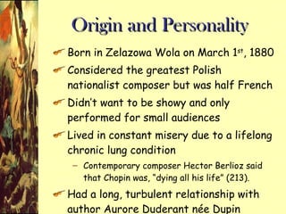 Origin and Personality  Born in Zelazowa Wola on March 1 st , 1880 Considered the greatest Polish nationalist composer but was half French Didn’t want to be showy and only performed for small audiences Lived in constant misery due to a lifelong chronic lung condition Contemporary composer Hector Berlioz said that Chopin was, “dying all his life” (213). Had a long, turbulent relationship with author Aurore Duderant née Dupin Ended in pain and made his work more intense 