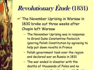 Revolutionary Étude  (1831) The November Uprising in Warsaw in 1830 broke out three weeks after Chopin left Warsaw The November Uprising was in response to Grand Duke Constantine Pavlovich ignoring Polish Constitution by agreeing to help put down revolts in France Polish government took over the region and declared war on Russia in 1831 The war ended in disaster with the deaths of thousands of Poles and no improvement in the situation with Russia 