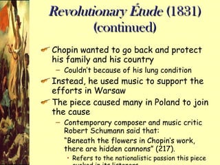 Revolutionary Étude  (1831) (continued) Chopin wanted to go back and protect his family and his country Couldn’t because of his lung condition Instead, he used music to support the efforts in Warsaw The piece caused many in Poland to join the cause Contemporary composer and music critic Robert Schumann said that: “ Beneath the flowers in Chopin’s work, there are hidden cannons” (217). Refers to the nationalistic passion this piece evoked in its listeners 