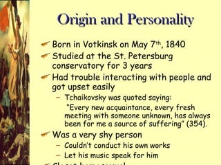 Origin and Personality Born in Votkinsk on May 7 th , 1840 Studied at the St. Petersburg conservatory for 3 years Had trouble interacting with people and got upset easily Tchaikovsky was quoted saying:  “ Every new acquaintance, every fresh meeting with someone unknown, has always been for me a source of suffering” (354). Was a very shy person Couldn’t conduct his own works Let his music speak for him Closet homosexual 