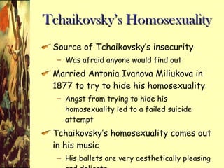 Tchaikovsky’s Homosexuality Source of Tchaikovsky’s insecurity Was afraid anyone would find out Married Antonia Ivanova Miliukova in 1877 to try to hide his homosexuality Angst from trying to hide his homosexuality led to a failed suicide attempt Tchaikovsky’s homosexuality comes out in his music His ballets are very aesthetically pleasing and delicate  