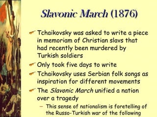 Slavonic March  (1876) Tchaikovsky was asked to write a piece in memoriam of Christian slavs that had recently been murdered by Turkish soldiers Only took five days to write Tchaikovsky uses Serbian folk songs as inspiration for different movements The  Slavonic March  unified a nation over a tragedy This sense of nationalism is foretelling of the Russo-Turkish war of the following year 