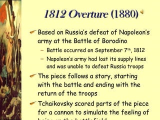 1812 Overture  (1880) Based on Russia’s defeat of Napoleon’s army at the Battle of Borodino Battle occurred on September 7 th , 1812 Napoleon’s army had lost its supply lines and was unable to defeat Russia troops The piece follows a story, starting with the battle and ending with the return of the troops Tchaikovsky scored parts of the piece for a cannon to simulate the feeling of being on the battlefield 