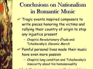 Conclusions on Nationalism in Romantic Music Tragic events inspired composers to write pieces honoring the victims and rallying their country of origin to stop any injustice present Chopin’s  Revolutionary Étude  and Tchaikovsky’s  Slavonic March Painful personal lives made their music have even more passion Chopin’s lung condition and Tchaikovsky’s insecurity about his homosexuality Let their music express their opinions 