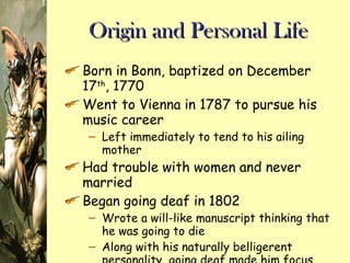 Origin and Personal Life Born in Bonn, baptized on December 17 th , 1770 Went to Vienna in 1787 to pursue his music career Left immediately to tend to his ailing mother Had trouble with women and never married Began going deaf in 1802 Wrote a will-like manuscript thinking that he was going to die Along with his naturally belligerent personality, going deaf made him focus more on his music 
