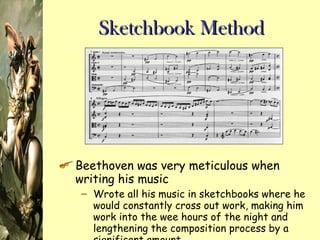 Sketchbook Method Beethoven was very meticulous when writing his music Wrote all his music in sketchbooks where he would constantly cross out work, making him work into the wee hours of the night and lengthening the composition process by a significant amount 