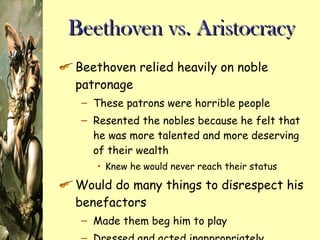Beethoven vs. Aristocracy Beethoven relied heavily on noble patronage These patrons were horrible people Resented the nobles because he felt that he was more talented and more deserving of their wealth Knew he would never reach their status Would do many things to disrespect his benefactors Made them beg him to play Dressed and acted inappropriately 