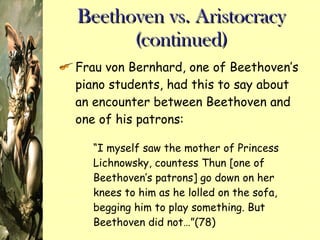 Beethoven vs. Aristocracy (continued) Frau von Bernhard, one of Beethoven’s piano students, had this to say about an encounter between Beethoven and one of his patrons: “ I myself saw the mother of Princess Lichnowsky, countess Thun [one of Beethoven’s patrons] go down on her knees to him as he lolled on the sofa, begging him to play something. But Beethoven did not…”(78) 